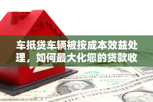 佛冈车抵贷车辆被按成本效益处理，如何最大化您的贷款收益？