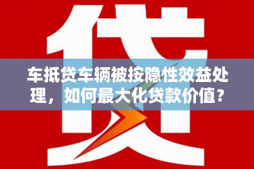 盖州车抵贷车辆被按隐性效益处理，如何最大化贷款价值？