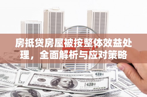 开县房抵贷房屋被按整体效益处理，全面解析与应对策略